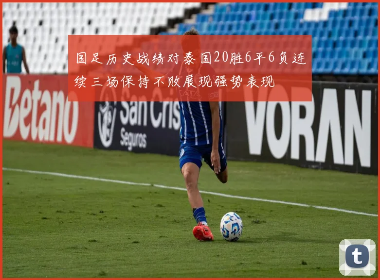 国足历史战绩对泰国20胜6平6负连续三场保持不败展现强势表现