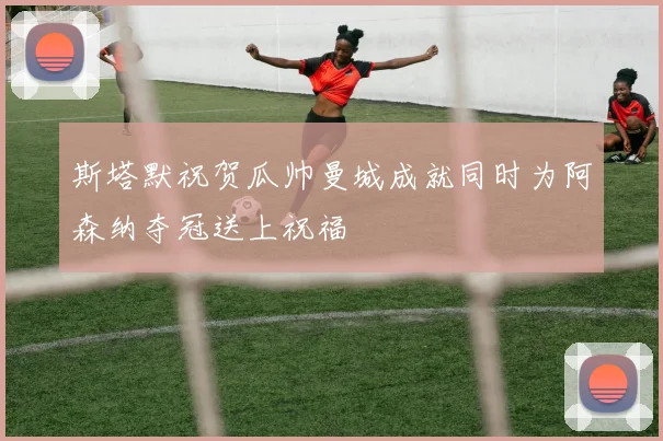 斯塔默祝贺瓜帅曼城成就同时为阿森纳夺冠送上祝福