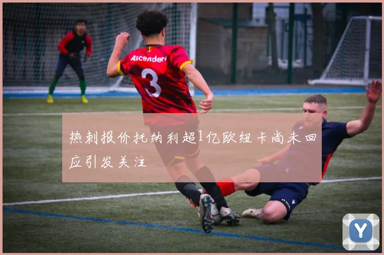 热刺报价托纳利超1亿欧纽卡尚未回应引发关注