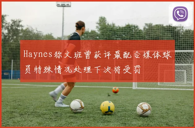 Haynes称文班曾获评最配合媒体球员特殊情况处理下次将受罚