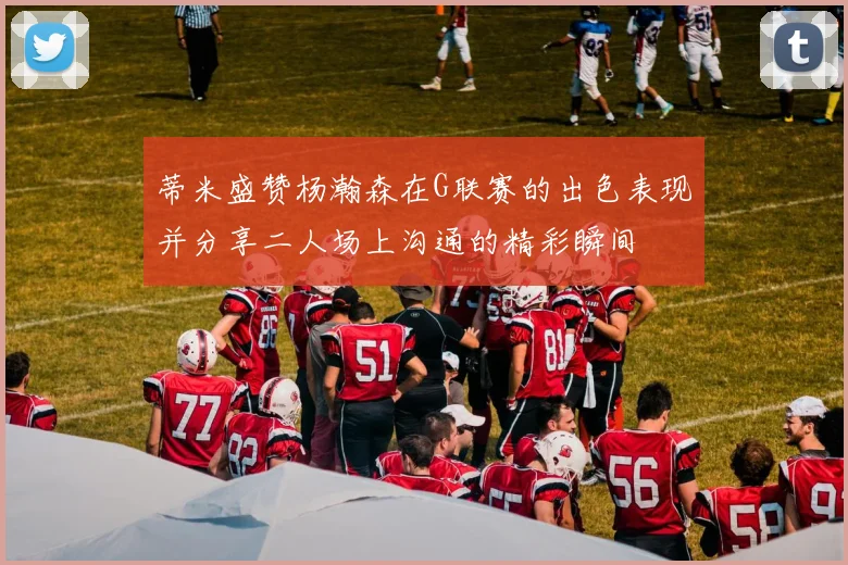 蒂米盛赞杨瀚森在G联赛的出色表现并分享二人场上沟通的精彩瞬间