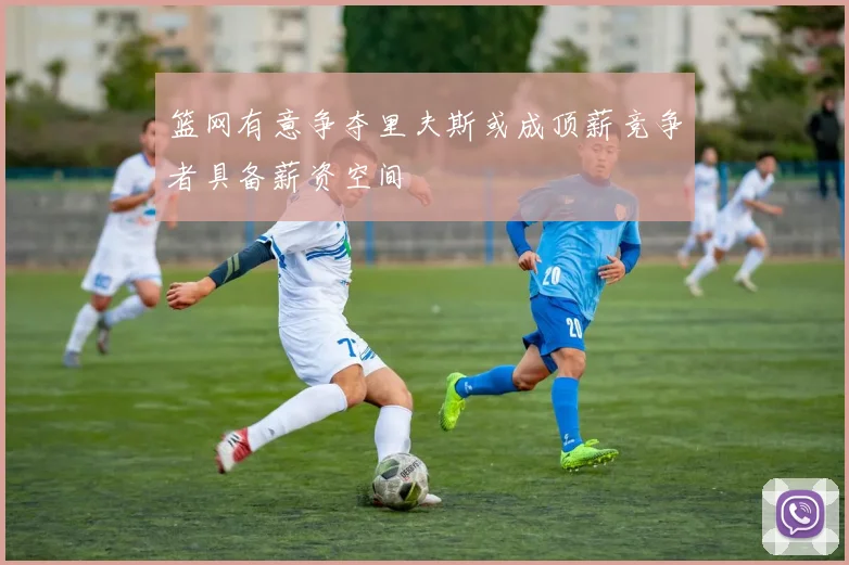 篮网有意争夺里夫斯或成顶薪竞争者具备薪资空间