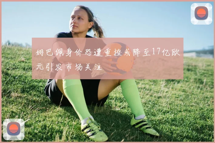 姆巴佩身价恐遭重挫或降至17亿欧元引发市场关注