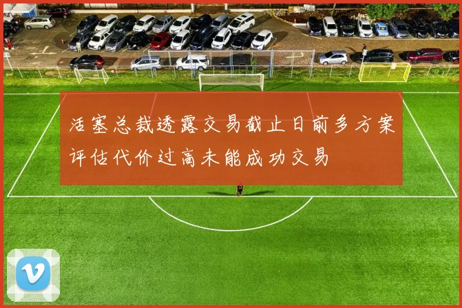 活塞总裁透露交易截止日前多方案评估代价过高未能成功交易