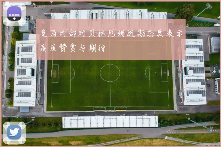 皇马内部对贝林厄姆近期态度表示高度赞赏与期待