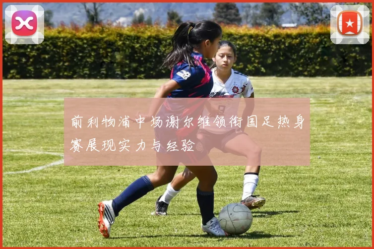 前利物浦中场谢尔维领衔国足热身赛展现实力与经验