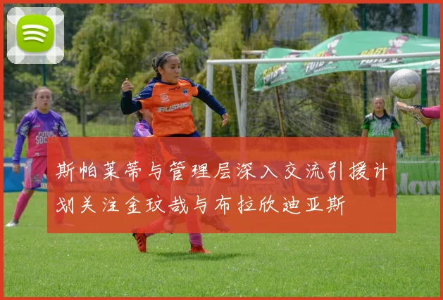 斯帕莱蒂与管理层深入交流引援计划关注金玟哉与布拉欣迪亚斯