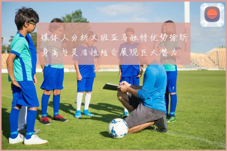 媒体人分析文班亚马独特优势徐昕身高与灵活性结合展现巨大潜力