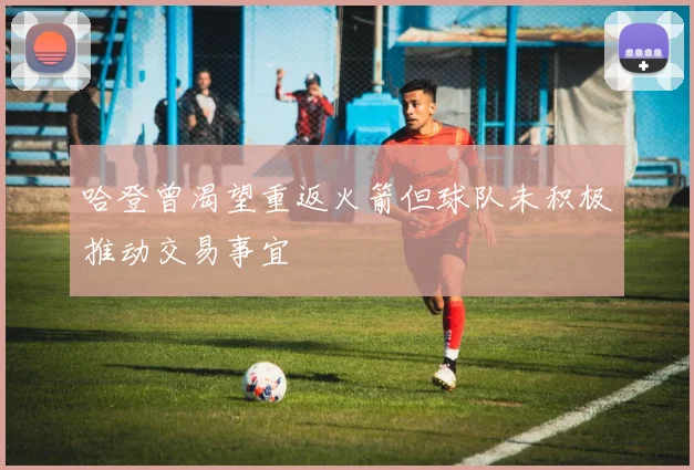 哈登曾渴望重返火箭但球队未积极推动交易事宜