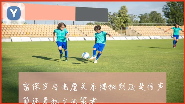 富保罗与老詹关系揭秘到底是传声筒还是独立决策者
