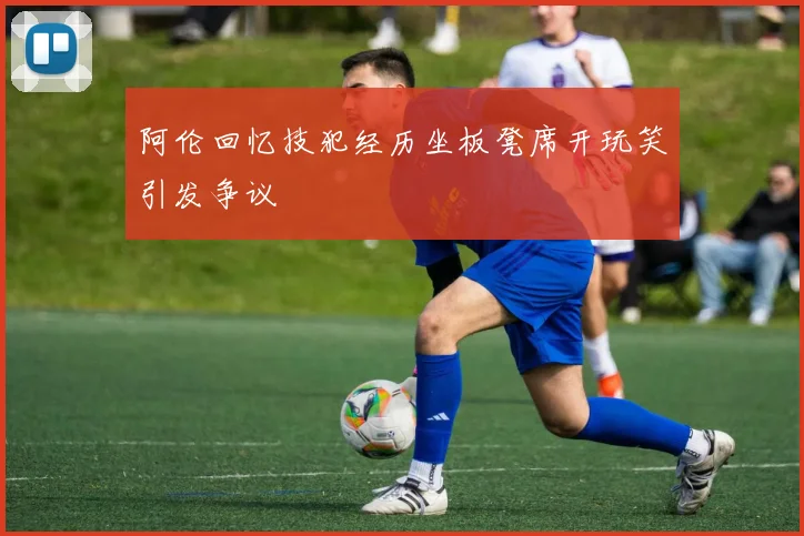 阿伦回忆技犯经历坐板凳席开玩笑引发争议
