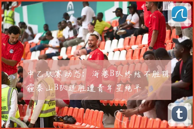 中乙联赛动态：海港B队终结不胜阴霾泰山B队连胜遭青年星绝平